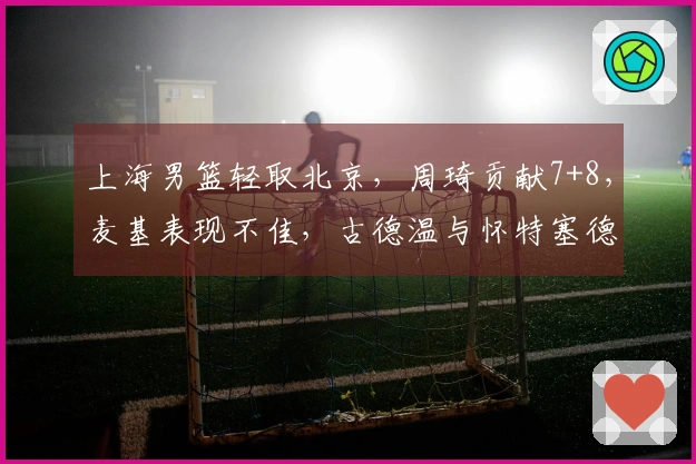 上海男篮轻取北京，周琦贡献7+8，麦基表现不佳，古德温与怀特塞德联手发力