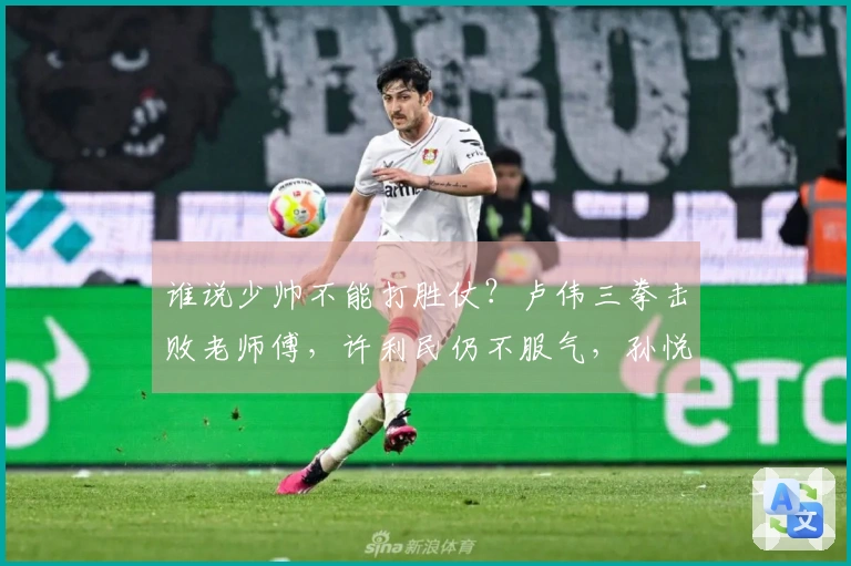 谁说少帅不能打胜仗？卢伟三拳击败老师傅，许利民仍不服气，孙悦给出建议