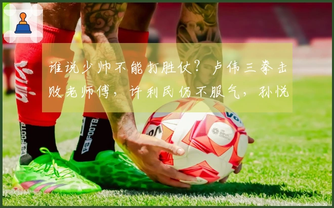 谁说少帅不能打胜仗？卢伟三拳击败老师傅，许利民仍不服气，孙悦给出建议